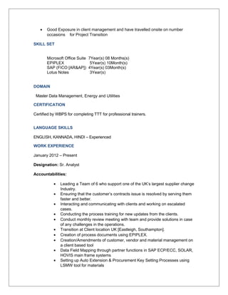 • Good Exposure in client management and have travelled onsite on number
occasions for Project Transition
SKILL SET
Microsoft Office Suite 7Year(s) 08 Months(s)
EPIPLEX 5Year(s) 10Month(s)
SAP (FICO [AR&AP]) 4Year(s) 03Month(s)
Lotus Notes 3Year(s)
DOMAIN
Master Data Management, Energy and Utilities
CERTIFICATION
Certified by WBPS for completing TTT for professional trainers.
LANGUAGE SKILLS
ENGLISH, KANNADA, HINDI – Experienced
WORK EXPERIENCE
January 2012 – Present
Designation: Sr. Analyst
Accountabilities:
• Leading a Team of 6 who support one of the UK’s largest supplier change
Industry.
• Ensuring that the customer’s contracts issue is resolved by serving them
faster and better.
• Interacting and communicating with clients and working on escalated
cases.
• Conducting the process training for new updates from the clients.
• Conduct monthly review meeting with team and provide solutions in case
of any challenges in the operations.
• Transition at Client location UK [Eastleigh, Southampton].
• Creation of process documents using EPIPLEX.
• Creation/Amendments of customer, vendor and material management on
a client based tool
• Data Field Mapping through partner functions in SAP ECP/ECC, SOLAR,
HOVIS main frame systems
• Setting up Auto Extension & Procurement Key Setting Processes using
LSMW tool for materials
 