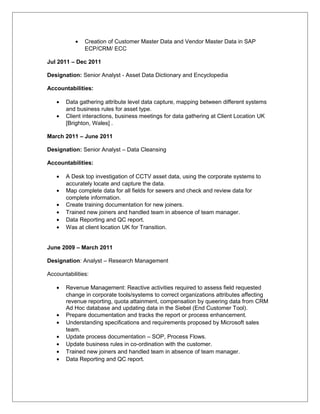 • Creation of Customer Master Data and Vendor Master Data in SAP
ECP/CRM/ ECC
Jul 2011 – Dec 2011
Designation: Senior Analyst - Asset Data Dictionary and Encyclopedia
Accountabilities:
• Data gathering attribute level data capture, mapping between different systems
and business rules for asset type.
• Client interactions, business meetings for data gathering at Client Location UK
[Brighton, Wales] .
March 2011 – June 2011
Designation: Senior Analyst – Data Cleansing
Accountabilities:
• A Desk top investigation of CCTV asset data, using the corporate systems to
accurately locate and capture the data.
• Map complete data for all fields for sewers and check and review data for
complete information.
• Create training documentation for new joiners.
• Trained new joiners and handled team in absence of team manager.
• Data Reporting and QC report.
• Was at client location UK for Transition.
June 2009 – March 2011
Designation: Analyst – Research Management
Accountabilities:
• Revenue Management: Reactive activities required to assess field requested
change in corporate tools/systems to correct organizations attributes affecting
revenue reporting, quota attainment, compensation by queering data from CRM
Ad Hoc database and updating data in the Siebel (End Customer Tool).
• Prepare documentation and tracks the report or process enhancement.
• Understanding specifications and requirements proposed by Microsoft sales
team.
• Update process documentation – SOP, Process Flows.
• Update business rules in co-ordination with the customer.
• Trained new joiners and handled team in absence of team manager.
• Data Reporting and QC report.
 