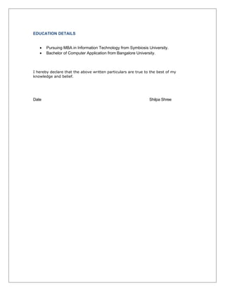 EDUCATION DETAILS
• Pursuing MBA in Information Technology from Symbiosis University.
• Bachelor of Computer Application from Bangalore University.
I hereby declare that the above written particulars are true to the best of my
knowledge and belief.
Date Shilpa Shree
 