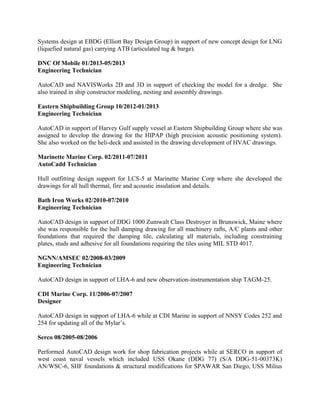 Systems design at EBDG (Elliott Bay Design Group) in support of new concept design for LNG
(liquefied natural gas) carrying ATB (articulated tug & barge).
DNC Of Mobile 01/2013-05/2013
Engineering Technician
AutoCAD and NAVISWorks 2D and 3D in support of checking the model for a dredge. She
also trained in ship constructor modeling, nesting and assembly drawings.
Eastern Shipbuilding Group 10/2012-01/2013
Engineering Technician
AutoCAD in support of Harvey Gulf supply vessel at Eastern Shipbuilding Group where she was
assigned to develop the drawing for the HIPAP (high precision acoustic positioning system).
She also worked on the heli-deck and assisted in the drawing development of HVAC drawings.
Marinette Marine Corp. 02/2011-07/2011
AutoCadd Technician
Hull outfitting design support for LCS-5 at Marinette Marine Corp where she developed the
drawings for all hull thermal, fire and acoustic insulation and details.
Bath Iron Works 02/2010-07/2010
Engineering Technician
AutoCAD design in support of DDG 1000 Zumwalt Class Destroyer in Brunswick, Maine where
she was responsible for the hull damping drawing for all machinery rafts, A/C plants and other
foundations that required the damping tile, calculating all materials, including constraining
plates, studs and adhesive for all foundations requiring the tiles using MIL STD 4017.
NGNN/AMSEC 02/2008-03/2009
Engineering Technician
AutoCAD design in support of LHA-6 and new observation-instrumentation ship TAGM-25.
CDI Marine Corp. 11/2006-07/2007
Designer
AutoCAD design in support of LHA-6 while at CDI Marine in support of NNSY Codes 252 and
254 for updating all of the Mylar’s.
Serco 08/2005-08/2006
Performed AutoCAD design work for shop fabrication projects while at SERCO in support of
west coast naval vessels which included USS Okane (DDG 77) (S/A DDG-51-00373K)
AN/WSC-6, SHF foundations & structural modifications for SPAWAR San Diego, USS Milius
 