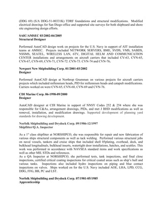 (DDG 69) (S/A DDG-51-00331K) TDRF foundations and structural modifications. Modified
electrical drawings for San Diego office and supported site surveys for both shipboard and shore
site engineering design efforts.
SAIC/AMSEC 03/2002-04/2005
Structural Designer
Performed AutoCAD design work on projects for the U.S. Navy in support of AIT installation
teams at AMSEC. Projects included NETWORK SERVERS, BME, SVDS, VMS, SABDS,
NSSMS, SEATEL, WIRELESS LAN, 6TV, DIGITAL HELM AND COMMUNICATION
CENTER installations and arrangements on aircraft carriers that included CV-63, CVN-65,
CVN-67, CVN-69, CVN-71, CVN-72. CVN-73. CVN-74 and CVN-76.
Newport New Shipbuilding Corp. 01/2001-03/2002
Designer
Performed AutoCAD design at Northrop Grumman on various projects for aircraft carriers
projects which included millennium heads, PID for millennium heads and catapult modifications.
Carriers worked on were CVN-65, CVN-68, CVN-69 and CVN-76.
CDI Marine Corp. 06-1998-09/2000
Designer
AutoCAD designer at CDI Marine in support of NNSY Codes 252 & 254 where she was
responsible for C&As, arrangement drawings, PIDs, and met J BHD modifications as well as
removal, installation, and modification drawings. Supported development of planning yard
standards for drawing development.
Norfolk Shipbuilding and Drydock Corp. 09/1986-12/1997
Shipfitter/Q.A. Inspector
As a 1st
class shipfitter at NORSHIPCO, she was responsible for repair and new fabrication of
various ships structural components as well as tack welding. Performed various structural jobs
on naval vessels, tankers and cruise ships that included shell 05plating, overhead, deck, and
bulkhead longitudinals, bulkhead inserts, watertight door installations, hatches, and scuttles. This
work was performed in accordance with NAVSEA standard items and work specifications as
well as other MIL STDs and references.
As a QA Inspector at NORSHIPCO, she performed tests, tank inspections, and final close
inspections, certified critical coating inspections for critical coated areas such as ship’s hull and
various tanks. Inspections also included hydro inspections on piping and blue contact
inspections on valves. Ships worked on for the U.S. Navy included AOE, LHA, LPD, CCG,
DDG, FFG, BB, PC and LST.
Norfolk Shipbuilding and Drydock Corp. 07/1981-05/1985
Apprenticeship
 