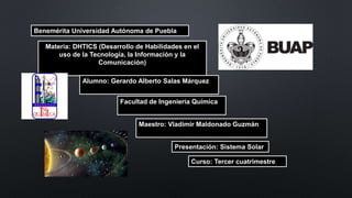 Benemérita Universidad Autónoma de Puebla
Materia: DHTICS (Desarrollo de Habilidades en el
uso de la Tecnología, la Información y la
Comunicación)
Alumno: Gerardo Alberto Salas Márquez
Facultad de Ingeniería Química
Maestro: Vladimir Maldonado Guzmán
Presentación: Sistema Solar
Curso: Tercer cuatrimestre
 