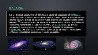 GALAXIA
• ES UN ENORME CONJUNTO DE CIENTOS O MILES DE MILLONES DE ESTRELLAS,
TODAS INTERACCIONANDO GRAVITATORIAMENTE Y ORBITANDO ALREDEDOR DE UN
CENTRO COMÚN, DONDE SE SOSPECHA PUEDE EXISTIR UN AGUJERO NEGRO SÚPER
MASIVO. TODAS LAS ESTRELLAS VISIBLES A SIMPLE VISTA DESDE LA SUPERFICIE
TERRESTRE PERTENECEN A NUESTRA GALAXIA, LA VÍA LÁCTEA. EL SOL ES
SOLAMENTE UNA ESTRELLA DE ESTA GALAXIA. ADEMÁS DE ESTRELLAS
Y PLANETAS, LAS GALAXIAS CONTIENEN CÚMULOS DE ESTRELLAS, HIDRÓGENO
ATÓMICO, HIDROGENO MOLECULAR Y RAYOS CÓSMICOS.
 