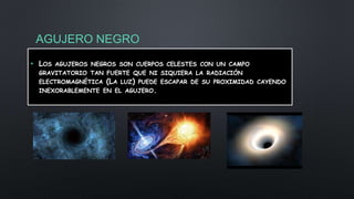 AGUJERO NEGRO
• LOS AGUJEROS NEGROS SON CUERPOS CELESTES CON UN CAMPO
GRAVITATORIO TAN FUERTE QUE NI SIQUIERA LA RADIACIÓN
ELECTROMAGNÉTICA (LA LUZ) PUEDE ESCAPAR DE SU PROXIMIDAD CAYENDO
INEXORABLEMENTE EN EL AGUJERO.
 