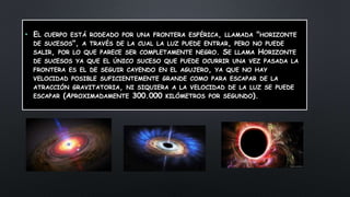 • EL CUERPO ESTÁ RODEADO POR UNA FRONTERA ESFÉRICA, LLAMADA "HORIZONTE
DE SUCESOS", A TRAVÉS DE LA CUAL LA LUZ PUEDE ENTRAR, PERO NO PUEDE
SALIR, POR LO QUE PARECE SER COMPLETAMENTE NEGRO. SE LLAMA HORIZONTE
DE SUCESOS YA QUE EL ÚNICO SUCESO QUE PUEDE OCURRIR UNA VEZ PASADA LA
FRONTERA ES EL DE SEGUIR CAYENDO EN EL AGUJERO, YA QUE NO HAY
VELOCIDAD POSIBLE SUFICIENTEMENTE GRANDE COMO PARA ESCAPAR DE LA
ATRACCIÓN GRAVITATORIA, NI SIQUIERA A LA VELOCIDAD DE LA LUZ SE PUEDE
ESCAPAR (APROXIMADAMENTE 300.000 KILÓMETROS POR SEGUNDO).
 