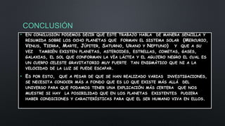 CONCLUSIÓN
• EN CONCLUSIÓN PODEMOS DECIR QUE ESTE TRABAJO HABLA DE MANERA SENCILLA Y
RESUMIDA SOBRE LOS OCHO PLANETAS QUE FORMAN EL SISTEMA SOLAR (MERCURIO,
VENUS, TIERRA, MARTE, JÚPITER, SATURNO, URANO Y NEPTUNO) Y QUE A SU
VEZ TAMBIÉN EXISTEN PLANETAS, ASTEROIDES, ESTRELLAS, COMETAS, GASES,
GALAXIAS, EL SOL QUE CONFORMAN LA VÍA LÁCTEA Y EL AGUJERO NEGRO EL CUAL ES
UN CUERPO CELESTE GRAVITATORIO MUY FUERTE TAN ENIGMÁTICO QUE NI A LA
VELOCIDAD DE LA LUZ SE PUEDE ESCAPAR.
• ES POR ESTO, QUE A PESAR DE QUE SE HAN REALIZADO VARIAS INVESTIGACIONES,
SE NECESITA CONOCER MÁS A FONDO QUE ES LO QUE EXISTE MÁS ALLÁ DEL
UNIVERSO PARA QUE PODAMOS TENER UNA EXPLICACIÓN MÁS CERTERA QUE NOS
MUESTRE SI HAY LA POSIBILIDAD QUE EN LOS PLANETAS EXISTENTES PUDIERA
HABER CONDICIONES Y CARACTERÍSTICAS PARA QUE EL SER HUMANO VIVA EN ELLOS.
 