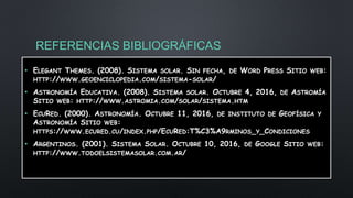 REFERENCIAS BIBLIOGRÁFICAS
• ELEGANT THEMES. (2008). SISTEMA SOLAR. SIN FECHA, DE WORD PRESS SITIO WEB:
HTTP://WWW.GEOENCICLOPEDIA.COM/SISTEMA-SOLAR/
• ASTRONOMÍA EDUCATIVA. (2008). SISTEMA SOLAR. OCTUBRE 4, 2016, DE ASTROMÍA
SITIO WEB: HTTP://WWW.ASTROMIA.COM/SOLAR/SISTEMA.HTM
• ECURED. (2000). ASTRONOMÍA. OCTUBRE 11, 2016, DE INSTITUTO DE GEOFÍSICA Y
ASTRONOMÍA SITIO WEB:
HTTPS://WWW.ECURED.CU/INDEX.PHP/ECURED:T%C3%A9RMINOS_Y_CONDICIONES
• ARGENTINOS. (2001). SISTEMA SOLAR. OCTUBRE 10, 2016, DE GOOGLE SITIO WEB:
HTTP://WWW.TODOELSISTEMASOLAR.COM.AR/
 