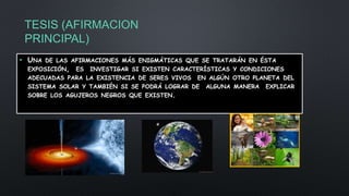 TESIS (AFIRMACION
PRINCIPAL)
• UNA DE LAS AFIRMACIONES MÁS ENIGMÁTICAS QUE SE TRATARÁN EN ÉSTA
EXPOSICIÓN, ES INVESTIGAR SI EXISTEN CARACTERÍSTICAS Y CONDICIONES
ADECUADAS PARA LA EXISTENCIA DE SERES VIVOS EN ALGÚN OTRO PLANETA DEL
SISTEMA SOLAR Y TAMBIÉN SI SE PODRÁ LOGRAR DE ALGUNA MANERA EXPLICAR
SOBRE LOS AGUJEROS NEGROS QUE EXISTEN.
 