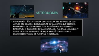 ASTRONOMÍA
• ASTRONOMÍA: ES LA CIENCIA QUE SE OCUPA DEL ESTUDIO DE LOS
ASTROS DEL COSMOS, ESPECIALMENTE DE LAS LEYES QUE RIGEN EL
MOVIMIENTO DE LOS MISMOS. LOS ASTRÓNOMOS ESTUDIAN LA
ESTRUCTURA Y EVOLUCIÓN DE LAS ESTRELLAS, PLANETAS, GALAXIAS Y
OTROS OBJETOS ESTELARES. AUNQUE EMPEZÓ CON LA SIMPLE
OBSERVACIÓN VISUAL DE PLANETAS Y ESTRELLAS.
 