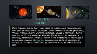 SISTEMA
SOLAR
• ESTÁ FORMADO POR EL SOL Y UNA SERIE DE CUERPOS QUE ESTÁN LIGADOS
CON ESTA ESTRELLA POR LA GRAVEDAD: OCHO GRANDES PLANETAS (MERCURIO,
VENUS, TIERRA, MARTE, JÚPITER, SATURNO, URANO Y NEPTUNO) JUNTO
CON SUS SATÉLITES, PLANETAS MENORES (ENTRE ELLOS, EL EX-PLANETA
PLUTÓN), ASTEROIDES, COMETAS, POLVO Y GAS INTERESTELAR. PERTENECE A
LA GALAXIA LLAMADA VÍA LÁCTEA, FORMADA POR MILES DE MILLONES DE
ESTRELLAS, SITUADAS A LO LARGO DE UN DISCO PLANO DE 100.000 AÑOS
LUZ.
 