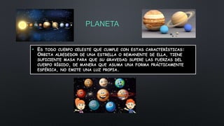 PLANETA
• ES TODO CUERPO CELESTE QUE CUMPLE CON ESTAS CARACTERÍSTICAS:
ORBITA ALREDEDOR DE UNA ESTRELLA O REMANENTE DE ELLA, TIENE
SUFICIENTE MASA PARA QUE SU GRAVEDAD SUPERE LAS FUERZAS DEL
CUERPO RÍGIDO, DE MANERA QUE ASUMA UNA FORMA PRÁCTICAMENTE
ESFÉRICA, NO EMITE UNA LUZ PROPIA.
 