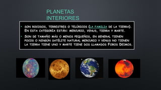 PLANETAS
INTERIORES
• SON ROCOSOS, TERRESTRES O TELÚRICOS (LA FAMILIA DE LA TIERRA).
EN ESTA CATEGORÍA ESTÁN: MERCURIO, VENUS, TIERRA Y MARTE.
• SON DE TAMAÑO MÁS O MENOS PEQUEÑOS, EN GENERAL TIENEN
POCOS O NINGÚN SATÉLITE NATURAL MERCURIO Y VENUS NO TIENEN
LA TIERRA TIENE UNO Y MARTE TIENE DOS LLAMADOS FOBOS DEIMOS.
 