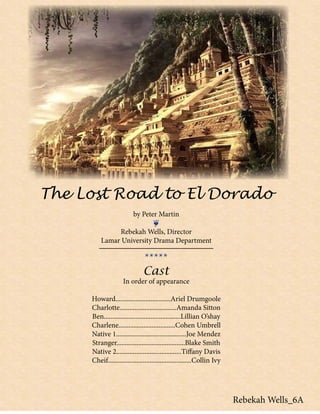 The Lost Road to El Dorado
by Peter Martin
❦
Rebekah Wells, Director
Lamar University Drama Department
*****
Cast
In order of appearance
Howard.................................Ariel Drumgoole
Charlotte..................................Amanda Sitton
Ben..............................................Lillian O’shay
Charlene..................................Cohen Umbrell
Native 1..........................................Joe Mendez
Stranger.........................................Blake Smith
Native 2.......................................Tiffany Davis
Cheif..................................................Collin Ivy
Rebekah Wells_6A
 
