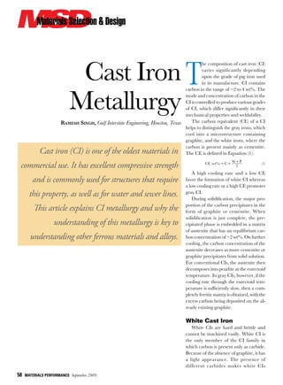 58  MATERIALS PERFORMANCE  September 2009
Cast Iron
Metallurgy
Ramesh Singh, Gulf Interstate Engineering, Houston, Texas
Cast iron (CI) is one of the oldest materials in
commercial use. It has excellent compressive strength
and is commonly used for structures that require
this property, as well as for water and sewer lines.
This article explains CI metallurgy and why the
understanding of this metallurgy is key to
understanding other ferrous materials and alloys.
T
he composition of cast iron (CI)
varies significantly depending
upon the grade of pig iron used
in its manufacture. CI contains
carbon in the range of ~2 to 4 wt%. The
mode and concentration of carbon in the
CI is controlled to produce various grades
of CI, which differ significantly in their
mechanical properties and weldability.
The carbon equivalent (CE) of a CI
helps to distinguish the gray irons, which
cool into a microstructure containing
graphite, and the white irons, where the
carbon is present mainly as cementite.
The CE is defined in Equation (1).
  ( %)CE wt C
Si P
3
= +
+
  (1)
A high cooling rate and a low CE
favor the formation of white CI whereas
a low cooling rate or a high CE promotes
gray CI.
During solidification, the major pro-
portion of the carbon precipitates in the
form of graphite or cementite. When
solidification is just complete, the pre-
cipitated phase is embedded in a matrix
of austenite that has an equilibrium car-
bon concentration of ~2 wt%. On further
cooling, the carbon concentration of the
austenite decreases as more cementite or
graphite precipitates from solid solution.
For conventional CIs, the austenite then
decomposes into pearlite at the eutectoid
temperature. In gray CIs, however, if the
cooling rate through the eutectoid tem-
perature is sufficiently slow, then a com-
pletely ferritic matrix is obtained, with the
excess carbon being deposited on the al-
ready existing graphite.
White Cast Iron
White CIs are hard and brittle and
cannot be machined easily. White CI is
the only member of the CI family in
which carbon is present only as carbide.
Because of the absence of graphite, it has
a light appearance. The presence of
different carbides makes white CIs
 