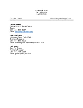 Courtney R Nolan
3431 Janet Street
Pearl, MS 39208
Cell: (769) 232-6188 Email:courtneynolan22@gmail.com
Danny Owens
WCU Women’s Soccer Team
Coach
Cell: (228)596-1064
Email: dowens@wmcarey.edu
Tom Cosgrave
Mississippi Flood Futbol Club
Director of coaches
Cell: (601)500-8293
Email: tomcosgrave.msfloodfc@hotmail.com
Lisa Jones
Bass Pro Shops
Assistant Manager
Cell: (601)415-0384
Email: ljones@basspro.com
 
