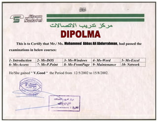 Mohammed Abass Ali Abdulrahman
This is to Certify that Mr./ Ms. Mohammed Abbas Ali Abdurrahman, had passed the
examinations in below courses:
1- Introduction 2- Ms-DOS 3- Ms-Windows 4- Ms-Word 5- Ms-Excel
6- Ms-Access 7- Ms-P.Point 8- Ms-FrontPage 9- Maintenance 10- Network
He/She gained “ V.Good “ the Period from 12/5/2002 to 15/8/2002.
 