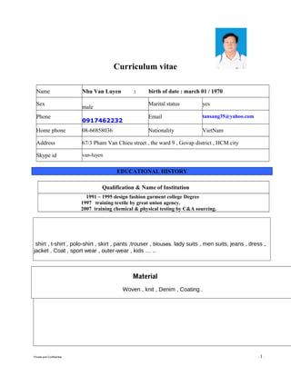 Curriculum vitae
PERSONAL INFORMATION
Name Nhu Van Luyen : birth of date : march 01 / 1970
Sex
male
Marital status yes
Phone
0917462232
Email tansang35@yahoo.com
Home phone 08-66858036 Nationality VietNam
Address 67/3 Pham Van Chieu street , the ward 9 , Govap district , HCM city
Skype id van-luyen
EDUCATIONAL HISTORY
Qualification & Name of Institution
1991 ~ 1995 design fashion garment college Degree
1997 training textile by great union agency.
2007 training chemical & physical testing by C&A sourcing.
Skills
shirt , t-shirt , polo-shirt , skirt , pants ,trouser , blouses. lady suits , men suits, jeans , dress ,
jacket . Coat , sport wear , outer-wear , kids … ..
Material
Woven , knit , Denim , Coating .
Private and Confidential - 1 -
 