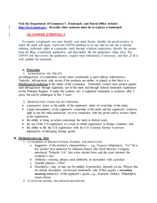 Visit the Department of Commerce’s Trademark and Patent Office website:
http://www.uspto.gov/. Describe what someone must do to register a trademark
15) ANSWER (5 POINTS): 5
To register a trademark you must identify your mark format, identify the goods/services to
which the mark will apply, search the USPTO database to be sure that no one else is already
claiming trademark rights in a particular mark through a federal registration, identify the proper
basis for filing a trademark application, and then finally file the application online (fee). The
USPTO will then review the application, request more information if necessary, and then ,if all is
well, publish the trademark.
A. Protection
1. INFRINGEMENT (PP. 366-67)
An infringement of a trademark occurs when a trademark is used without authorization.
Typically, infringement only occurs if the products are similar or related so that there is a
likelihood of confusion in the minds of the consumers. Trademark owners must protect against
such infringement through legitimate use of the mark and through federal trademark registration
on the Principal Register ® under the Lanham Act. A registered trademark is exclusive after 5
years, but can be challenged in first 5 years.
2. REGISTRATION UNDER THE ACT PROVIDES:
 constructive notice to the public of the registrant's claim of ownership of the mark;
 a legal presumption of the registrant's ownership of the mark and the registrant's exclusive
right to use the mark nationwide on or in connection with the goods and/or services listed
in the registration;
 the ability to bring an action concerning the mark in federal court;
 the use of the U.S registration as a basis to obtain registration in foreign countries; and
 the ability to file the U.S. registration with the U.S. Customs Service to prevent
importation of infringing foreign goods.
B. Distinctiveness (p. 364)
1. CATEGORIES OF DISTINCTIVENESS ELIGIBLE FOR PROTECTION
a. Suggestive of the product’s characteristics— e.g., Penguin refrigerators, "LA" for a
low alcohol beer marketed by Anheuser-Busch (the Stroh Brewery Company
introduced "Schaefer LA," also a low alcohol beer, and the court enjoined the
company’s use)
b. Arbitrary---existing phrases used arbitrarily in association with a product
c. Fanciful phrases---NIKE
d. Descriptive---may or may not be entitled to protection, depends on use. Phrases that
are merely descriptive can become trademarks only if they acquire a secondary
meaning distinctive of the applicant’s goods, e.g., American Airlines, Philadelphia
cream cheese
2. CANNOT BE GENERIC OR COMMON DESCRIPTIVE
 