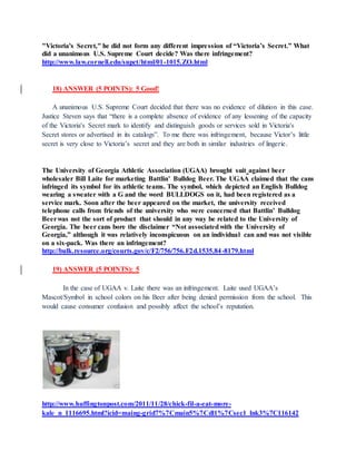 "Victoria's Secret," he did not form any different impression of “Victoria’s Secret.” What
did a unanimous U.S. Supreme Court decide? Was there infringement?
http://www.law.cornell.edu/supct/html/01-1015.ZO.html
18) ANSWER (5 POINTS): 5 Good!
A unanimous U.S. Supreme Court decided that there was no evidence of dilution in this case.
Justice Steven says that “there is a complete absence of evidence of any lessening of the capacity
of the Victoria's Secret mark to identify and distinguish goods or services sold in Victoria's
Secret stores or advertised in its catalogs”. To me there was infringement, because Victor’s little
secret is very close to Victoria’s secret and they are both in similar industries of lingerie.
The University of Georgia Athletic Association (UGAA) brought suit against beer
wholesaler Bill Laite for marketing Battlin’ Bulldog Beer. The UGAA claimed that the cans
infringed its symbol for its athletic teams. The symbol, which depicted an English Bulldog
wearing a sweater with a G and the word BULLDOGS on it, had been registered as a
service mark. Soon after the beer appeared on the market, the university received
telephone calls from friends of the university who were concerned that Battlin’ Bulldog
Beerwas not the sort of product that should in any way be related to the University of
Georgia. The beer cans bore the disclaimer “Not associatedwith the University of
Georgia,” although it was relatively inconspicuous on an individual can and was not visible
on a six-pack. Was there an infringement?
http://bulk.resource.org/courts.gov/c/F2/756/756.F2d.1535.84-8179.html
19) ANSWER (5 POINTS): 5
In the case of UGAA v. Laite there was an infringement. Laite used UGAA’s
Mascot/Symbol in school colors on his Beer after being denied permission from the school. This
would cause consumer confusion and possibly affect the school’s reputation.
http://www.huffingtonpost.com/2011/11/28/chick-fil-a-eat-more-
kale_n_1116695.html?icid=maing-grid7%7Cmain5%7Cdl1%7Csec1_lnk3%7C116142
 