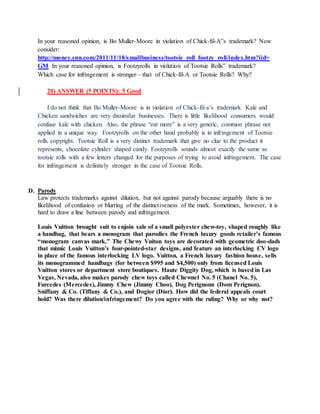 In your reasoned opinion, is Bo Muller-Moore in violation of Chick-fil-A‟s trademark? Now
consider:
http://money.cnn.com/2011/11/18/smallbusiness/tootsie_roll_footzy_roll/index.htm?iid=
GM In your reasoned opinion, is Footzyrolls in violation of Tootsie Rolls‟ trademark?
Which case for infringement is stronger—that of Chick-fil-A or Tootsie Rolls? Why?
20) ANSWER (5 POINTS): 5 Good
I do not think that Bo Muller-Moore is in violation of Chick-fil-a’s trademark. Kale and
Chicken sandwiches are very dissimilar businesses. There is little likelihood consumers would
confuse kale with chicken. Also, the phrase “eat more” is a very generic, common phrase not
applied in a unique way. Footzyrolls on the other hand probably is in infringement of Tootsie
rolls copyright. Tootsie Roll is a very distinct trademark that give no clue to the product it
represents, chocolate cylinder shaped candy. Footzyrolls sounds almost exactly the same as
tootsie rolls with a few letters changed for the purposes of trying to avoid infringement. The case
for infringement is definitely stronger in the case of Tootsie Rolls.
D. Parody
Law protects trademarks against dilution, but not against parody because arguably there is no
likelihood of confusion or blurring of the distinctiveness of the mark. Sometimes, however, it is
hard to draw a line between parody and infringement.
Louis Vuitton brought suit to enjoin sale of a small polyester chew-toy, shaped roughly like
a handbag, that bears a monogram that parodies the French luxury goods retailer’s famous
“monogram canvas mark.” The Chewy Vuiton toys are decorated with geometric doo-dads
that mimic Louis Vuitton’s four-pointed-star designs, and feature an interlocking CV logo
in place of the famous interlocking LV logo. Vuitton, a French luxury fashion house, sells
its monogrammed handbags (for between $995 and $4,500) only from licensed Louis
Vuitton stores or department store boutiques. Haute Diggity Dog, which is based in Las
Vegas, Nevada, also makes parody chew toys called Chewnel No. 5 (Chanel No. 5),
Furcedes (Mercedes), Jimmy Chew (Jimmy Choo), Dog Perignonn (Dom Perignon),
Sniffany & Co. (Tiffany & Co.), and Dogior (Dior). How did the federal appeals court
hold? Was there dilution/infringement? Do you agree with the ruling? Why or why not?
 