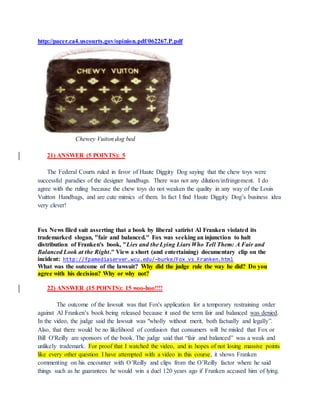 http://pacer.ca4.uscourts.gov/opinion.pdf/062267.P.pdf
Chewey Vuiton dog bed
21) ANSWER (5 POINTS): 5
The Federal Courts ruled in favor of Haute Diggity Dog saying that the chew toys were
successful paradies of the designer handbags. There was not any dilution/infringement. I do
agree with the ruling because the chew toys do not weaken the quality in any way of the Louis
Vuitton Handbags, and are cute mimics of them. In fact I find Haute Diggity Dog’s business idea
very clever!
Fox News filed suit asserting that a book by liberal satirist Al Franken violated its
trademarked slogan, "fair and balanced." Fox was seeking an injunction to halt
distribution of Franken's book, "Lies and the Lying Liars Who Tell Them: A Fair and
Balanced Look at the Right." View a short (and entertaining) documentary clip on the
incident: http://fpamediaserver.wcu.edu/~burke/Fox_vs_Franken.html
What was the outcome of the lawsuit? Why did the judge rule the way he did? Do you
agree with his decision? Why or why not?
22) ANSWER (15 POINTS): 15 woo-hoo!!!!
The outcome of the lawsuit was that Fox's application for a temporary restraining order
against Al Franken’s book being released because it used the term fair and balanced was denied.
In the video, the judge said the lawsuit was "wholly without merit, both factually and legally”.
Also, that there would be no likelihood of confusion that consumers will be misled that Fox or
Bill O'Reilly are sponsors of the book. The judge said that “fair and balanced” was a weak and
unlikely trademark. For proof that I watched the video, and in hopes of not losing massive points
like every other question I have attempted with a video in this course, it shows Franken
commenting on his encounter with O’Reilly and clips from the O’Reilly factor where he said
things such as he guarantees he would win a duel 120 years ago if Franken accused him of lying.
 