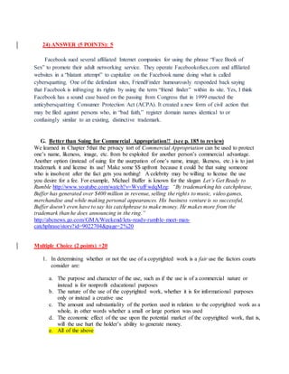 24) ANSWER (5 POINTS): 5
Facebook sued several affiliated Internet companies for using the phrase “Face Book of
Sex” to promote their adult networking service. They operate Facebookofsex.com and affiliated
websites in a “blatant attempt” to capitalize on the Facebook name doing what is called
cybersquatting. One of the defendant sites, FriendFinder humourously responded back saying
that Facebook is infringing its rights by using the term “friend finder” within its site. Yes, I think
Facebook has a sound case based on the passing from Congress that in 1999 enacted the
anticybersquatting Consumer Protection Act (ACPA). It created a new form of civil action that
may be filed against persons who, in “bad faith,” register domain names identical to or
confusingly similar to an existing, distinctive trademark.
G. Better than Suing for Commercial Appropriation!! (see p. 185 to review)
We learned in Chapter 5that the privacy tort of Commercial Appropriation can be used to protect
one’s name, likeness, image, etc. from be exploited for another person’s commercial advantage.
Another option (instead of suing for the usurpation of one’s name, image, likeness, etc.) is to just
trademark it and license its use! Make some $$ upfront because it could be that suing someone
who is insolvent after the fact gets you nothing! A celebrity may be willing to license the use
you desire for a fee. For example, Michael Buffer is known for the slogan Let’s Get Ready to
Rumble http://www.youtube.com/watch?v=WvufFwdqMzg: “By trademarking his catchphrase,
Buffer has generated over $400 million in revenue, selling the rights to music, video games,
merchandise and while making personal appearances. His business venture is so successful,
Buffer doesn't even have to say his catchphrase to make money. He makes more from the
trademark than he does announcing in the ring.”
http://abcnews.go.com/GMA/Weekend/lets-ready-rumble-meet-man-
catchphrase/story?id=9022704&page=2%20
Multiple Choice (2 points) +20
1. In determining whether or not the use of a copyrighted work is a fair use the factors courts
consider are:
a. The purpose and character of the use, such as if the use is of a commercial nature or
instead is for nonprofit educational purposes
b. The nature of the use of the copyrighted work, whether it is for informational purposes
only or instead a creative use
c. The amount and substantiality of the portion used in relation to the copyrighted work as a
whole, in other words whether a small or large portion was used
d. The economic effect of the use upon the potential market of the copyrighted work, that is,
will the use hurt the holder’s ability to generate money.
e. All of the above
 