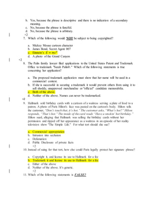 b. Yes, because the phrase is descriptive and there is no indication of a secondary
meaning.
c. No, because the phrase is fanciful.
d. No, because the phrase is arbitrary.
+2
7. Which of the following would NOT be subject to being copyrighted?
a. Mickey Mouse cartoon character
b. James Bond, Secret Agent 007
c. Einstein’s 𝐸 = 𝑚𝑐2
d. A photo of the Grand Canyon
+2
8. The Palin family lawyer filed applications to the United States Patent and Trademark
Office to trademark "Sarah Palin®." Which of the following statements is true
concerning her application?
a. The proposed trademark application must show that her name will be used in a
commercial context.
b. If she is successful in securing a trademark it would prevent others from using it to
sell shoddy, unapproved merchandise or "official" candidate memorabilia.
c. Both of the above.
d. Neither of the above. Names can never be trademarked.
+2
9. Hallmark sold birthday cards with a cartoon of a waitress serving a plate of food to a
patron. A photo of Paris Hilton's face was pasted on the cartoon's body. Hilton tells
the customer, “Don’t touch that, it’s hot.” The customer asks, “What’s hot?” Hilton
responds, “That’s hot.” The inside of the card reads “Have a smokin’ hot birthday.”
Hilton sued, alleging that Hallmark was selling the birthday cards without her
permission and ripped off her appearance as a waitress in an episode of her reality
television show "The Simple Life." For what tort should she sue?
a. Commercial appropriation
b. Intrusion into seclusion
c. Defamation
d. Public Disclosure of private facts
+2
10. Instead of suing for that tort, how else could Paris legally protect her signature phrase?
a. Copyright it, and license its use to Hallmark for a fee
b. Trademark it and license its use to Hallmark for a fee
c. Either of the above
d. Neither of the above. It’s generic.
+2
11. Which of the following statements is FALSE?
 