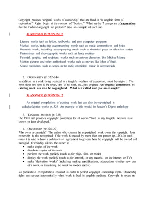 Copyright protects “original works of authorship” that are fixed in “a tangible form of
expression.” Rights begin at the moment of “fixation.” What are the 7 categories of expression
that the Federal copyright act protects? Give an example of each one.
2) ANSWER (5 POINTS): 5
- Literary works such as fiction, textbooks, and even computer programs
- Musical works, including accompanying words such as music compositions and lyrics
- Dramatic works, including accompanying music such as theatrical plays or television scripts
- Pantomimes and choreographic works such as dance routines
- Pictorial, graphic, and sculptural works such as cartoon characters like Mickey Mouse
- Motion pictures and other audiovisual works such as movies like Man of Steel
- Sound recordings such as songs on the radio or original music in commercials
2. ORIGINALITY (P. 322-244)
In addition to a work being reduced to a tangible medium of expression, must be original. The
work does not have to be novel, first of its kind, etc., just original. An original compilation of
existing work can also be copyrighted. What is it called and give an example?
3) ANSWER (5 POINTS): 2
An original compilation of existing work that can also be copyrighted is
calledcollective works p. 324 . An example of this would be Reader’s Digest anthology
3. TANGIBLE MEDIUM (P. 325)
The 1976 Act provides copyright protection for all works “fixed in any tangible medium now
known or later developed.”
4. OWNERSHIP (PP.326-29)
Who owns a copyright? The author who creates the copyrighted work owns the copyright. Joint
ownership is also recognized if the work is created by more than one person (p. 328). In such
cases it is wise to have a collaboration agreement to govern how the copyright will be owned and
managed. Ownership allows the owner to
 make copies of the work
 distribute copies of the work
 perform the work publicly (such as for plays, film, or music)
 display the work publicly (such as for artwork, or any material on the internet or TV)
 make “derivative works” (including making modifications, adaptations or other new uses
of a work, or translating the work to another media)
No publication or registration required in order to perfect copyright ownership rights. Ownership
rights are secured automatically when work is fixed in tangible medium. Copyright is notice no
 