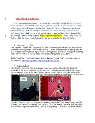 10) ANSWER (5 POINTS): 5
Yes, a tattoo can be copyrighted. It is a work of art owned by the artist. The movie maker’s
use is commercial not editorial, as the movie’s purpose is to make money, but they also aren't
selling tattoos that will compete with the artist. Secondly, it is more of a creative use than an
informational use. Third, the quantity of the tattoos use is not at the heart of the movie. It is
only a minor joke I think, as I have not seen the movie. Lastly, as hinted above, it doesn’t hurt
the copyright holder’s ability to profit. In fact it probably increases it. Good! So by theses four
factors I think the movie would be granted a fair use, specifically the latter two factors.
2. PARODY (PP. 354-55)
The Supreme Court has held that parody is a form of comment and criticism that may constitute
a fair use of the copyrighted work being parodied. A work has been treated as parody if its aim
is to comment upon or criticize a prior work by appropriating elements of the original in creating
a new artistic work (it is also a defense to trademark infringement, see II. below).
Dabba Don Video: From Adult Swim’s Harvey Birdman, attorney—it’s an opening spoof on
the Sopranos: http://www.youtube.com/watch?v=lKonw1dwCV0
3. PUBLIC DOMAIN
The statutory protection is not in perpetuity--copyrights expire. Remember the length of
protection is the life of the author plus 70 years, or 95 years for non-author copyright holders.
Such works then return to the public domain and can be used without restriction or licensing.
Examples include Shakespeare’s plays and other classic works of art and literature, as well as art.
Whistler's Mother, is an 1871 oil-on-canvas painting by American-born painter James McNeill
Whistler. In a photo-shoot of Cycle 5 of America's Next Top Model, contestant Jayla Rubenelli
was instructed to pose in a modernized version of the painting as an ad for Olay Quench lotion.
 