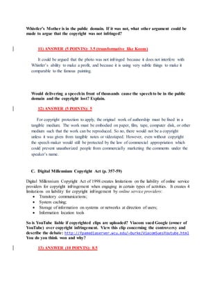 Whistler’s Mother is in the public domain. If it was not, what other argument could be
made to argue that the copyright was not infringed?
11) ANSWER (5 POINTS): 3.5 (transformative like Koons)
It could be argued that the photo was not infringed because it does not interfere with
Whistler’s ability to make a profit, and because it is using very subtle things to make it
comparable to the famous painting.
Would delivering a speechin front of thousands cause the speechto be in the public
domain and the copyright lost? Explain.
12) ANSWER (5 POINTS): 5
For copyright protection to apply, the original work of authorship must be fixed in a
tangible medium. The work must be embodied on paper, film, tape, computer disk, or other
medium such that the work can be reproduced. So no, there would not be a copyright
unless it was given from tangible notes or videotaped. However, even without copyright
the speech maker would still be protected by the law of commercial appropriation which
could prevent unauthorized people from commercially marketing the comments under the
speaker’s name.
C. Digital Millennium Copyright Act (p. 357-59)
Digital Millennium Copyright Act of 1998 creates limitations on the liability of online service
providers for copyright infringement when engaging in certain types of activities. It creates 4
limitations on liability for copyright infringement by online service providers:
 Transitory communications;
 System caching;
 Storage of information on systems or networks at direction of users;
 Information location tools
So is YouTube liable if copyrighted clips are uploaded? Viacom sued Google (owner of
YouTube) over copyright infringement. View this clip concerning the controversy and
describe the debate: http://fpamediaserver.wcu.edu/~burke/ViacomSuesYoutube.html
You do you think won and why?
13) ANSWER (10 POINTS): 8.5
 