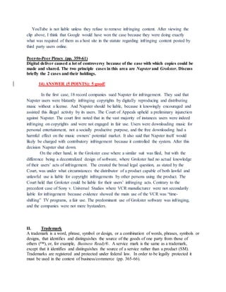 YouTube is not liable unless they refuse to remove infringing content. After viewing the
clip above, I think that Google would have won the case because they were doing exactly
what was required of them as a host site in the statute regarding infringing content posted by
third party users online.
Peer-to-Peer Piracy (pp. 359-61)
Digital deliver caused a lot of controversy because of the ease with which copies could be
made and shared. The two principle cases in this area are Napster and Grokster. Discuss
briefly the 2 cases and their holdings.
14) ANSWER (5 POINTS): 5 good!
In the first case, 18 record companies sued Napster for infringement. They said that
Napster users were blatantly infringing copyrights by digitally reproducing and distributing
music without a license. And Napster should be liable, because it knowingly encouraged and
assisted this illegal activity by its users. The Court of Appeals upheld a preliminary injunction
against Napster. The court first noted that in the vast majority of instances users were indeed
infringing on copyrights and were not engaged in fair use. Users were downloading music for
personal entertainment, not a socially productive purpose, and the free downloading had a
harmful effect on the music owners’ potential market. It also said that Napster itself would
likely be charged with contributory infringement because it controlled the system. After this
decision Napster shut down.
On the other hand, in the Grokster case where a similar suit was filed, but with the
difference being a decentralized design of software, where Grokster had no actual knowledge
of their users’ acts of infringement. The created the broad legal question, as stated by the
Court, was under what circumstances the distributor of a product capable of both lawful and
unlawful use is liable for copyright infringements by other persons using the product. The
Court held that Grokster could be liable for their users’ infringing acts. Contrary to the
precedent case of Sony v. Universal Studios where VCR manufacturer were not secondarily
liable for infringement because evidence showed the main use of the VCR was “time-
shifting” TV programs, a fair use. The predominant use of Grokster software was infringing,
and the companies were not mere bystanders.
II. Trademark
A trademark is a word, phrase, symbol or design, or a combination of words, phrases, symbols or
designs, that identifies and distinguishes the source of the goods of one party from those of
others (™), or, for example, Business Ready®. A service mark is the same as a trademark,
except that it identifies and distinguishes the source of a service rather than a product (SM).
Trademarks are registered and protected under federal law. In order to be legally protected it
must be used in the context of business/commerce (pp. 365-66).
 