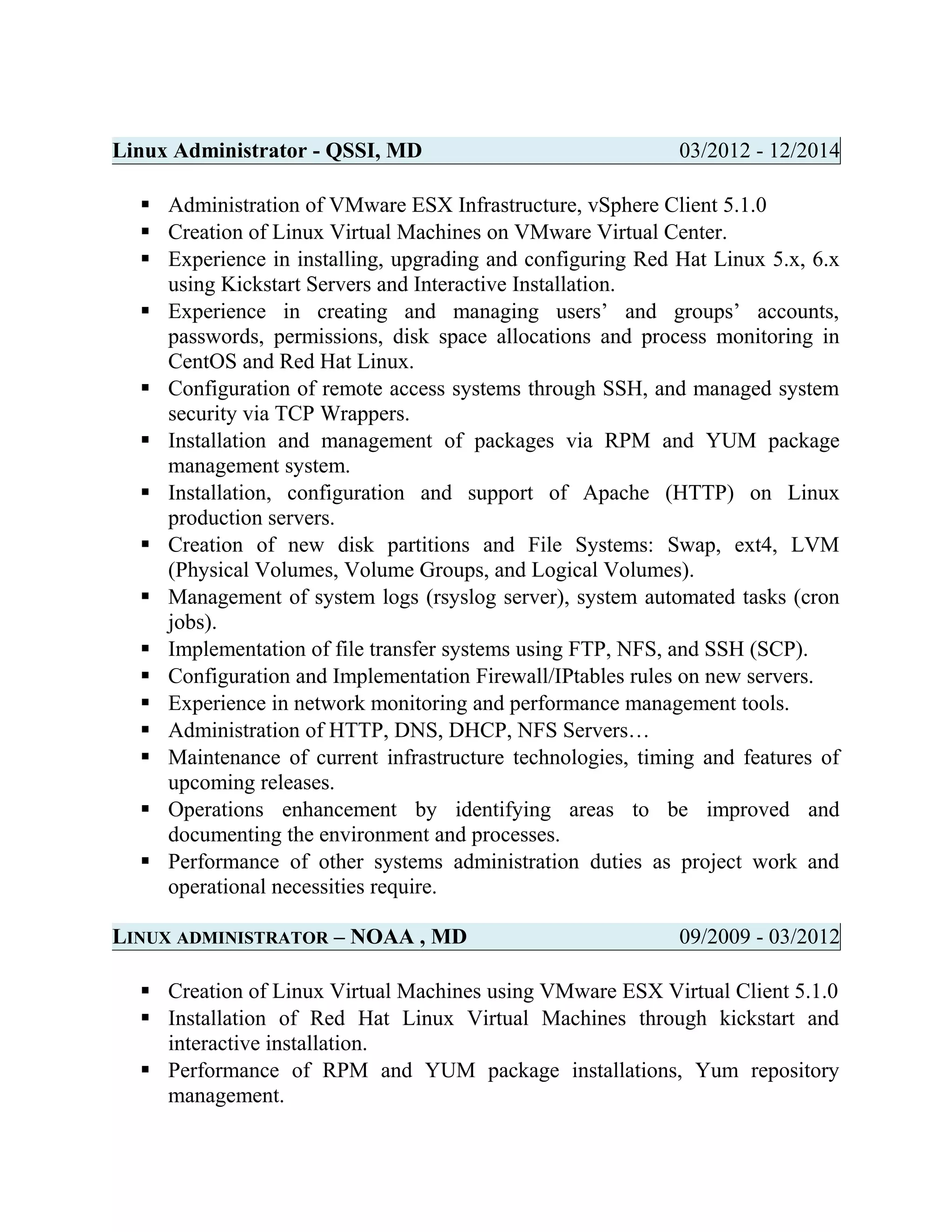 Linux Administrator - QSSI, MD 03/2012 - 12/2014
 Administration of VMware ESX Infrastructure, vSphere Client 5.1.0
 Creation of Linux Virtual Machines on VMware Virtual Center.
 Experience in installing, upgrading and configuring Red Hat Linux 5.x, 6.x
using Kickstart Servers and Interactive Installation.
 Experience in creating and managing users’ and groups’ accounts,
passwords, permissions, disk space allocations and process monitoring in
CentOS and Red Hat Linux.
 Configuration of remote access systems through SSH, and managed system
security via TCP Wrappers.
 Installation and management of packages via RPM and YUM package
management system.
 Installation, configuration and support of Apache (HTTP) on Linux
production servers.
 Creation of new disk partitions and File Systems: Swap, ext4, LVM
(Physical Volumes, Volume Groups, and Logical Volumes).
 Management of system logs (rsyslog server), system automated tasks (cron
jobs).
 Implementation of file transfer systems using FTP, NFS, and SSH (SCP).
 Configuration and Implementation Firewall/IPtables rules on new servers.
 Experience in network monitoring and performance management tools.
 Administration of HTTP, DNS, DHCP, NFS Servers…
 Maintenance of current infrastructure technologies, timing and features of
upcoming releases.
 Operations enhancement by identifying areas to be improved and
documenting the environment and processes.
 Performance of other systems administration duties as project work and
operational necessities require.
LINUX ADMINISTRATOR – NOAA , MD 09/2009 - 03/2012
 Creation of Linux Virtual Machines using VMware ESX Virtual Client 5.1.0
 Installation of Red Hat Linux Virtual Machines through kickstart and
interactive installation.
 Performance of RPM and YUM package installations, Yum repository
management.
 