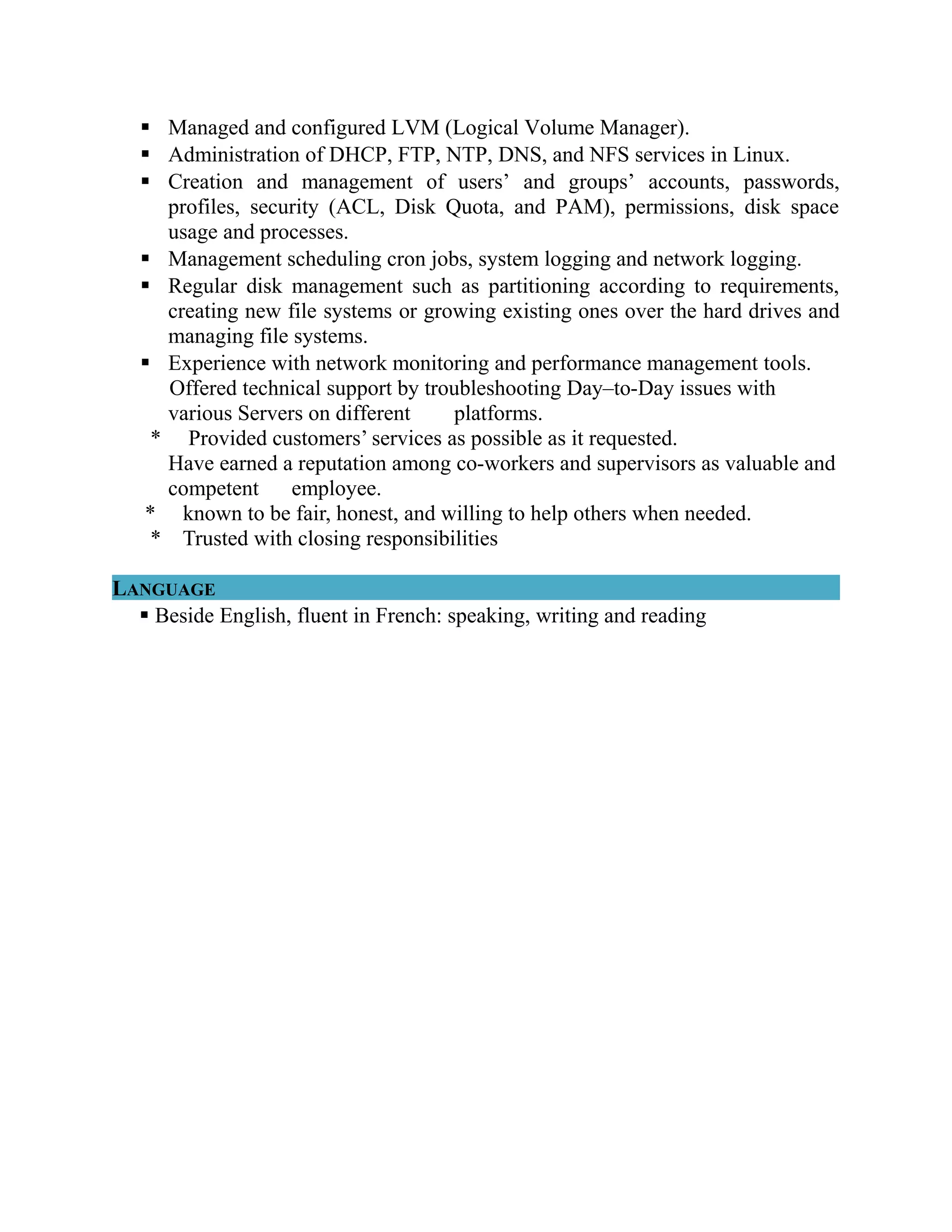  Managed and configured LVM (Logical Volume Manager).
 Administration of DHCP, FTP, NTP, DNS, and NFS services in Linux.
 Creation and management of users’ and groups’ accounts, passwords,
profiles, security (ACL, Disk Quota, and PAM), permissions, disk space
usage and processes.
 Management scheduling cron jobs, system logging and network logging.
 Regular disk management such as partitioning according to requirements,
creating new file systems or growing existing ones over the hard drives and
managing file systems.
 Experience with network monitoring and performance management tools.
Offered technical support by troubleshooting Day–to-Day issues with
various Servers on different platforms.
* Provided customers’ services as possible as it requested.
Have earned a reputation among co-workers and supervisors as valuable and
competent employee.
* known to be fair, honest, and willing to help others when needed.
* Trusted with closing responsibilities
LANGUAGE
 Beside English, fluent in French: speaking, writing and reading
 