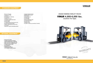       FORKLIFT CO.,LTD
www.cnvimar.com
VIMARVIMAR
VIMARVIMAR
STANDARD EQUIPMENT
OPTIONAL EQUIPMENT
• PSI 2.4L LPG engine
• ITA class 2/3 carriage
• Cushion tires
• 48” Standard taper pallet forks
• Load backrest
• 5˚ forward / 8˚ back tilt
• Two hydraulic control valves/ levers
• LPG tank bracket
• Anti-clog radiator
• 12” steering wheel with wheel spinner knob
• Key switch start with anti-restart
• Forward / Neutral/Reverse direction lever
• LED indicator
• Suspension seat with retractable seat belt
• Integrated dashboard display
• Adjustable steering column
• Power steering
• One-piece floor mat
• LED head lights
• Front LED lights
• Rear LED combination lights
• LED strobe alarm lamp
• Side view mirrors
• Operating manual
• 24 months / 3,000 hours manufacturer’s warranty
• Alternative fork length
• Carriage mounted type sideshifter
integral sideshifter/hang on sideshifter
• Wide view full free 2-stage(VFM) mast
• Wide view full free 3-stage(VN) mast
• 2 Auxiliary hydraulic valves
• Fire extinguisher
• Rotating alarm lamp
• Overhead guard camera
• OPS (Operator Presence System)
ENGINE-POWERED FORKLIFT TRUCKS
4,000-6,000 lbs.
(Cushion Tire Type)
VIMARVIMAR
 
