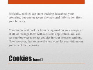 Cookies (cont.)
Basically, cookies can store tracking data about your
browsing, but cannot access any personal information from
your browser.
You can prevent cookies from being used on your computer
at all, or manage them with a custom application. You can
set your browser to reject cookies in your browser settings.
Note however, that some web sites won't let you visit unless
you accept their cookies.
 