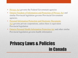 Privacy Laws & Policies
in Canada
• Privacy Act governs the Federal Government agencies
• Ontario Freedom of Information and Protection of Privacy Act and
similar Provincial legislation governs Provincial Government
agencies.
• Personal Information Protection and Electronic Documents
Act governs private corporations, unless there is equivalent
Provincial legislation
• Ontario Personal Health Information Protection Act and other similar
Provincial legislation governs health information
 
