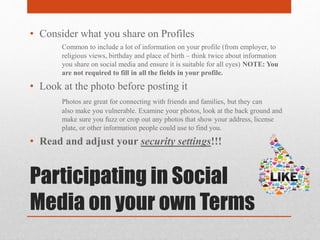 Participating in Social
Media on your own Terms
• Consider what you share on Profiles
Common to include a lot of information on your profile (from employer, to
religious views, birthday and place of birth – think twice about information
you share on social media and ensure it is suitable for all eyes) NOTE: You
are not required to fill in all the fields in your profile.
• Look at the photo before posting it
Photos are great for connecting with friends and families, but they can
also make you vulnerable. Examine your photos, look at the back ground and
make sure you fuzz or crop out any photos that show your address, license
plate, or other information people could use to find you.
• Read and adjust your security settings!!!
 