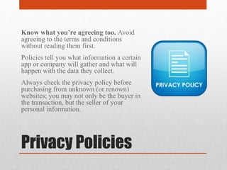 Privacy Policies
Know what you’re agreeing too. Avoid
agreeing to the terms and conditions
without reading them first.
Policies tell you what information a certain
app or company will gather and what will
happen with the data they collect.
Always check the privacy policy before
purchasing from unknown (or renown)
websites; you may not only be the buyer in
the transaction, but the seller of your
personal information.
 