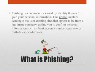 What is Phishing?
• Phishing is a common trick used by identity thieves to
gain your personal information. This crime involves
sending e-mails or creating sites that appear to be from a
legitimate company, asking you to confirm personal
information such as: bank account numbers, passwords,
birth dates, or addresses.
 