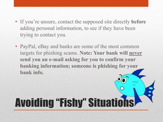 Avoiding “Fishy” Situations
• If you’re unsure, contact the supposed site directly before
adding personal information, to see if they have been
trying to contact you.
• PayPal, eBay and banks are some of the most common
targets for phishing scams. Note: Your bank will never
send you an e-mail asking for you to confirm your
banking information; someone is phishing for your
bank info.
 