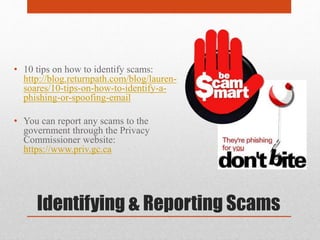 Identifying & Reporting Scams
• 10 tips on how to identify scams:
http://blog.returnpath.com/blog/lauren-
soares/10-tips-on-how-to-identify-a-
phishing-or-spoofing-email
• You can report any scams to the
government through the Privacy
Commissioner website:
https://www.priv.gc.ca
 
