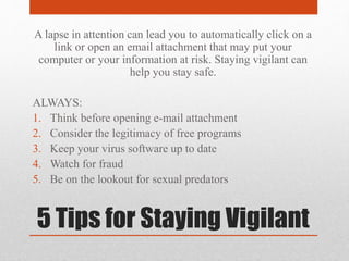 5 Tips for Staying Vigilant
A lapse in attention can lead you to automatically click on a
link or open an email attachment that may put your
computer or your information at risk. Staying vigilant can
help you stay safe.
ALWAYS:
1. Think before opening e-mail attachment
2. Consider the legitimacy of free programs
3. Keep your virus software up to date
4. Watch for fraud
5. Be on the lookout for sexual predators
 