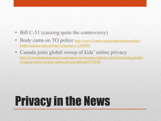 Privacy in the News
• Bill C-51 (causing quite the controversy)
• Body cams on TO police http://www.ctvnews.ca/canada/toronto-police-
body-cameras-raise-privacy-concerns-1.2380593
• Canada joins global sweep of kids’ online privacy
http://www.theglobeandmail.com/report-on-business/industry-news/marketing/global-
sweep-to-focus-on-kids-online-privacy/article24378940/
 