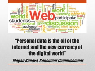 “Personal data is the oil of the
internet and the new currency of
the digital world”
Megan Kuneva, Consumer Commissioner
 