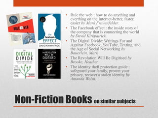 Non-Fiction Books on similar subjects
• Rule the web : how to do anything and
everthing on the Internet-better, faster,
easier by Mark Frauenfelder.
• The Facebook effect : the inside story of
the company that is connecting the world
by David Kirkpatrick.
• The Digital Divide: Writings For and
Against Facebook, YouTube, Texting, and
the Age of Social Networking by
Bauerlein, Mark
• The Revolution Will Be Digitised by
Brooke, Heather
• The identity theft protection guide :
safeguard your family, protect your
privacy, recover a stolen identity by
Amanda Welsh.
 
