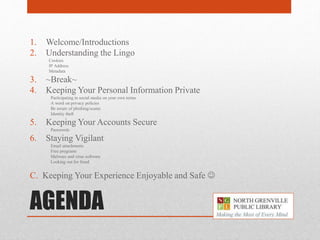 AGENDA
1. Welcome/Introductions
2. Understanding the Lingo
Cookies
IP Address
Metadata
3. ~Break~
4. Keeping Your Personal Information Private
Participating in social media on your own terms
A word on privacy policies
Be aware of phishing/scams
Identity theft
5. Keeping Your Accounts Secure
Passwords
6. Staying Vigilant
Email attachments
Free programs
Malware and virus software
Looking out for fraud
C. Keeping Your Experience Enjoyable and Safe 
 