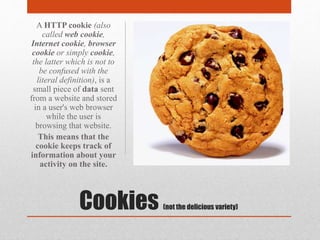 Cookies (not the delicious variety)
A HTTP cookie (also
called web cookie,
Internet cookie, browser
cookie or simply cookie,
the latter which is not to
be confused with the
literal definition), is a
small piece of data sent
from a website and stored
in a user's web browser
while the user is
browsing that website.
This means that the
cookie keeps track of
information about your
activity on the site.
 