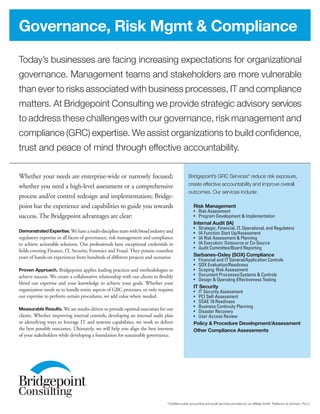 Today’s businesses are facing increasing expectations for organizational
governance. Management teams and stakeholders are more vulnerable
than ever to risks associated with business processes, IT and compliance
matters. At Bridgepoint Consulting we provide strategic advisory services
to address these challenges with our governance, risk management and
compliance (GRC) expertise. We assist organizations to build confidence,
trust and peace of mind through effective accountability.
Governance, Risk Mgmt & Compliance
Bridgepoint’s GRC Services* reduce risk exposure,
create effective accountability and improve overall
outcomes. Our services include:
Risk Management
•	 Risk Assessment
•	 Program Development & Implementation
Internal Audit (IA)
•	 Strategic, Financial, IT, Operational, and Regulatory
•	 IA Function Start Up/Assessment
•	 IA Risk Assessment & Planning
•	 IA Execution: Outsource or Co-Source
•	 Audit Committee/Board Reporting
Sarbanes-Oxley (SOX) Compliance
•	 Financial and IT General/Application Controls
•	 SOX Evaluation/Readiness
•	 Scoping: Risk Assessment
•	 Document Processes/Systems & Controls
•	 Design & Operating Effectiveness Testing
IT Security
•	 IT Security Assessment
•	 PCI Self-Assessment
•	 SSAE 16 Readiness
•	 Business Continuity Planning
•	 Disaster Recovery
•	 User Access Review
Policy & Procedure Development/Assessment
Other Compliance Assessments
Whether your needs are enterprise-wide or narrowly focused;
whether you need a high-level assessment or a comprehensive
process and/or control redesign and implementation; Bridge-
point has the experience and capabilities to guide you towards
success. The Bridgepoint advantages are clear:
Demonstrated Expertise.Wehaveamulti-disciplineteamwithbroadindustryand
regulatory expertise in all facets of governance, risk management and compliance
to achieve actionable solutions. Our professionals have exceptional credentials in
fields covering Finance, IT, Security, Forensics and Fraud. They possess countless
years of hands-on experiences from hundreds of different projects and scenarios.
Proven Approach. Bridgepoint applies leading practices and methodologies to
achieve success. We create a collaborative relationship with our clients to flexibly
blend our expertise and your knowledge to achieve your goals. Whether your
organization needs us to handle entire aspects of GRC processes, or only requires
our expertise to perform certain procedures, we add value where needed.
Measurable Results. We are results-driven to provide optimal outcomes for our
clients. Whether improving internal controls, developing an internal audit plan
or identifying ways to leverage IT and systems capabilities, we work to deliver
the best possible outcomes. Ultimately, we will help you align the best interests
of your stakeholders while developing a foundation for sustainable governance.
*Certified public accounting and audit services provided by our affiliate Smith, Patterson & Johnson, PLLC.
 