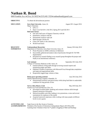 Nathan R. Bond
8809 Franklin Ave. ♦ Clive, IA 50325 ♦ (515) 401 3328 ♦ nathanrbond@gmail.com
OBJECTIVE To obtain the lab technician position
EDUCATION Iowa State University, Ames, IA August 2011-Augest 2016
Major: Chemistry
• GPA 3.1
• Dean’s List Fall 2011, Fall 2012, Spring 2013 and Fall 2013
Relevant Courses
• One and a half years of Organic Chemistry with lab
• Quantitative Analysis with lab
• Instrumental Analysis with Lab
• Math through Calculus III
• Chem 550: Safety in the Laboratory
• World Food Issues
RELEVENT Undergraduate Researcher January 2014-July 2014
EXPERIENCE Department of Chemistry, Iowa State University Ames, IA
• Poster Presenter at ASMS conference in Baltimore
• Successfully gathered and analysis data of pyrolyzates through GC-ToF-MS
fragmentation
• Presented my research finding to my research group throughout the project and
finally at an international conference.
Lab Assistant September 2012-July 2014
College of Veterinary Medicine at ISU Ames, IA
• Gained technical writing skills through reviewing research reports and
interpreting graphs and tables
• Obtained a wealth of experience with Microsoft Excel through data compilation
and improved organizational skills.
• Responsibly logged large volumes of data
Brake press operating assistant June 2012-July 2012
Quality Manufacturing Company Urbandale, IA
• Demonstrated resilience and perseverance while doing hard labor in undesirable
conditions for long periods of time
Server, Host, Busser, Cook May 2010-July 2011
Granite City Food and Brewery Clive, IA
• Developed excellent public speaking and costumer relations skills through
frequent interaction with guests.
• Showed incredible work ethic leading to two promotions, a raise and several
nominations for employee of the month
• Acquired teamwork experience while working with many people at different
levels to serve guests
ACTIVITIES AND Eagle Scout in the Boy Scouts of America
ACOMPLISHMENTS President of the Society of Chemistry Undergraduate Majors (SCUM) at ISU
Learning Zone Volunteer (Tutor for 5th
graders struggling in Math and Reading)
 