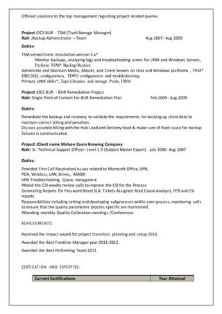 Offered solutions to the top management regarding project related queries
Project :DCS BUR - TSM (Tivoli Storage Manager)
Role :Backup Administrator – Team Aug 2007- Aug 2009
Duties:
TSM server/client installation version 5.x*
Monitor backups, analyzing logs and troubleshooting errors for UNIX and Windows Servers,
Perform TSM* Backup/Restore
Administer and Maintain Media, Master, and Client Servers on Unix and Windows platforms , TSM*
DB2,SQL configuration, TDPO configuration and troubleshooting
Primary UNIX skills*, Tape Libraries and storage Pools, DRM
Project :DCS BUR - BUR Remediation Project
Role: Single Point of Contact For BUR Remediation Plan Feb 2009- Aug 2009
Duties:
Remediate the backup and recovery to validate the requirements for backing up client data to
maintain correct billing and penalties.
Discuss accurate billing with the Hub Lead and Delivery head & make sure of Root cause for backup
failures is communicated.
Project :Client name Molson Coors Brewing Company
Role: Sr. Technical Support Officer- Level 1.5 (Subject Matter Expert) July 2006- Aug 2007
Duties:
Provided First Call Resolution( Issues related to Microsoft Office, VPN,
PDA, Wireless, LAN, Drives, AS400)
VPN Troubleshooting, Queue management
Attend the CSI weekly review calls to improve the CSI for the Process
Generating Reports for Password Reset SLA, Tickets Assigned. Root Cause Analysis, FCR and CSI
reports
Responsibilities including setting and developing subproceses within core process, monitoring calls
to ensure that the quality parameters process specific are maintained.
Attending monthly Quality Calibration meetings /Conferences
ACHIEVEMENTS:
Received the Impact award for project transition, planning and setup 2014.
Awarded the Best Frontline Manager year 2011-2012.
Awarded the Best Performing Team 2011.
CERTICATION AND EXPERTISE:
Current Certifications Year Attained
 